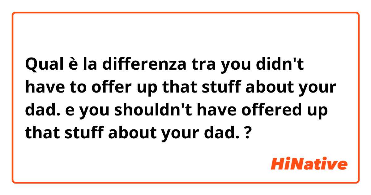 Qual è la differenza tra  you didn't have to offer up that stuff about your dad. e you shouldn't have offered up that stuff about your dad. ?