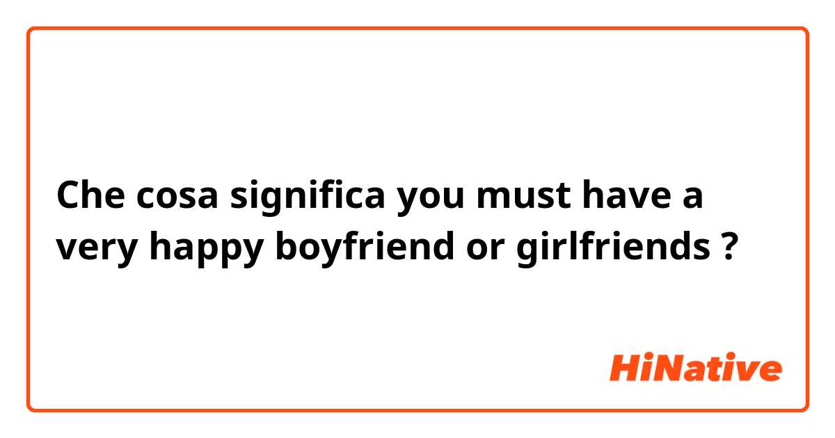 Che cosa significa you must have a very happy boyfriend or girlfriends ?