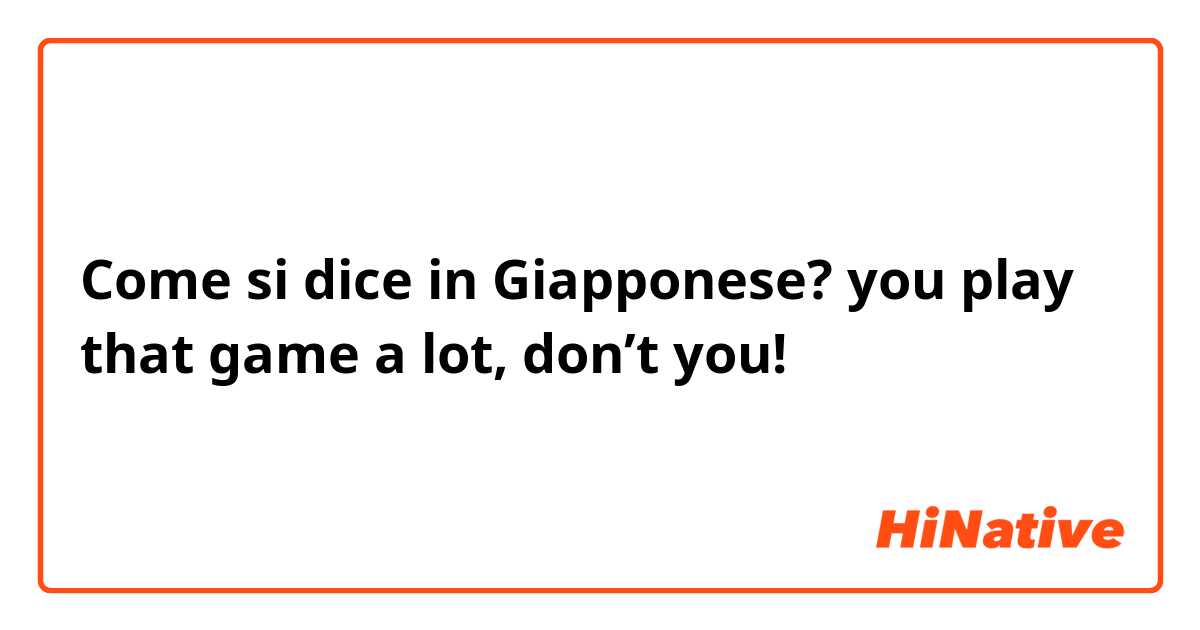 Come si dice in Giapponese? you play that game a lot, don’t you!