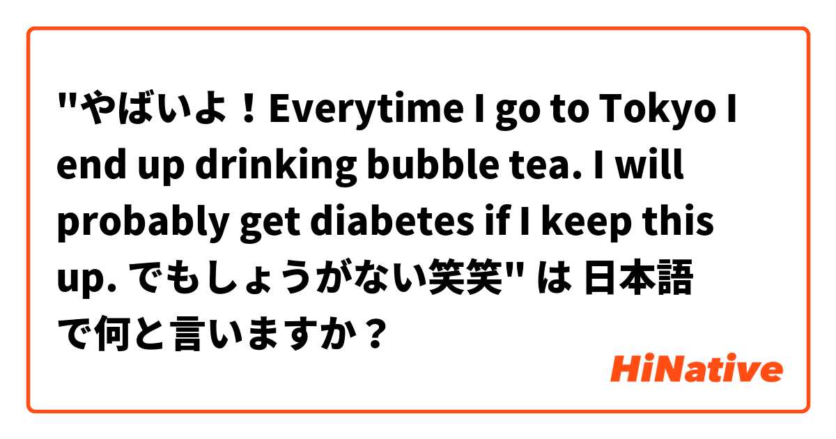 "やばいよ！Everytime I go to Tokyo I end up drinking bubble tea. I will probably get diabetes if I keep this up. でもしょうがない笑笑"  は 日本語 で何と言いますか？