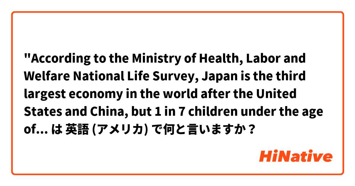 "According to the Ministry of Health, Labor and Welfare National Life Survey, Japan is the third largest economy in the world after the United States and China, but 1 in 7 children under the age of 18 is in poverty. "is correct？ は 英語 (アメリカ) で何と言いますか？