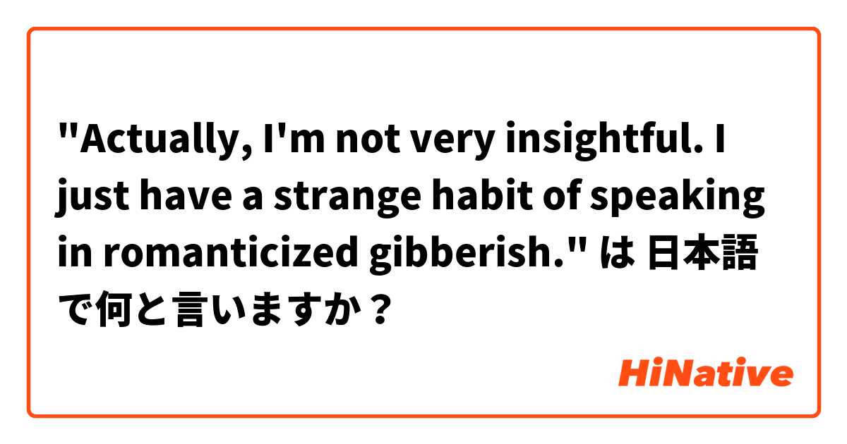 "Actually, I'm not very insightful. I just have a strange habit of speaking in romanticized gibberish." は 日本語 で何と言いますか？