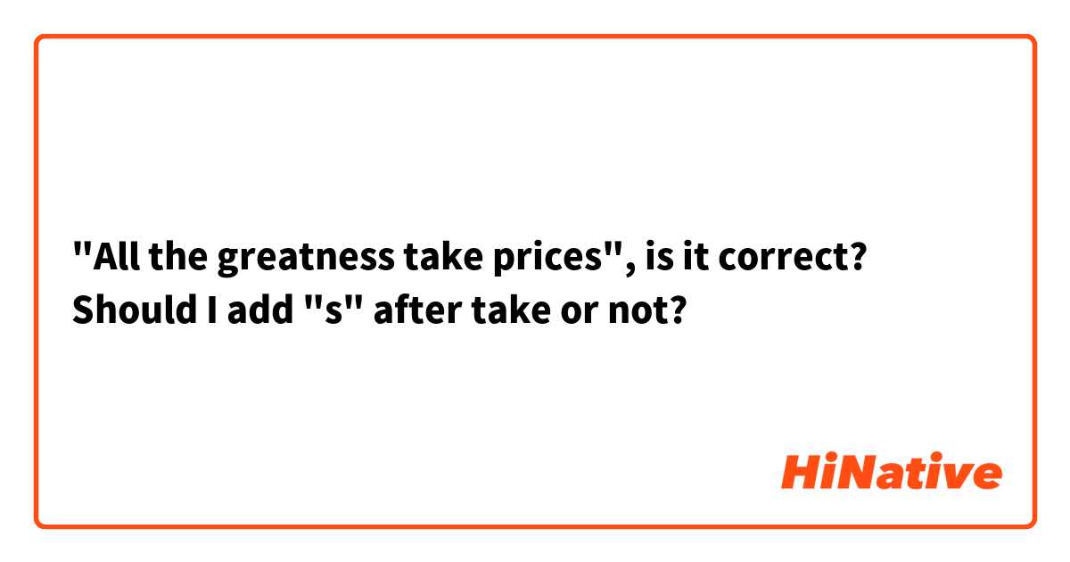 "All the greatness take prices", is it correct?  Should I add "s" after take or not? 
