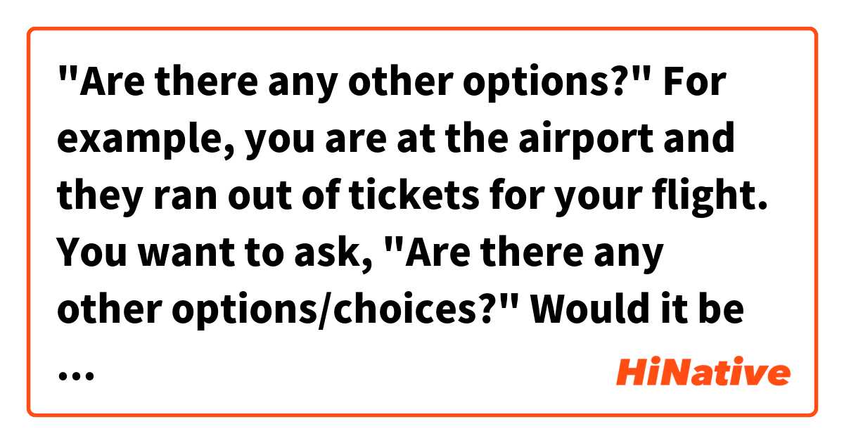 "Are there any other options?"

For example, you are at the airport and they ran out of tickets for your flight. You want to ask, "Are there any other options/choices?" 
Would it be ほかにせんたくしはありますか? は 日本語 で何と言いますか？