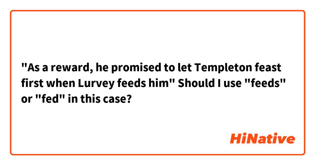 "As a reward, he promised to let Templeton feast first when Lurvey feeds him"
Should I use "feeds" or "fed" in this case?