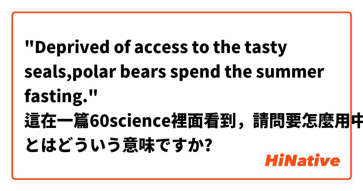 "Deprived of access to the tasty seals,polar bears spend the summer fasting."
這在一篇60science裡面看到，請問要怎麼用中文解釋啊～ とはどういう意味ですか?
