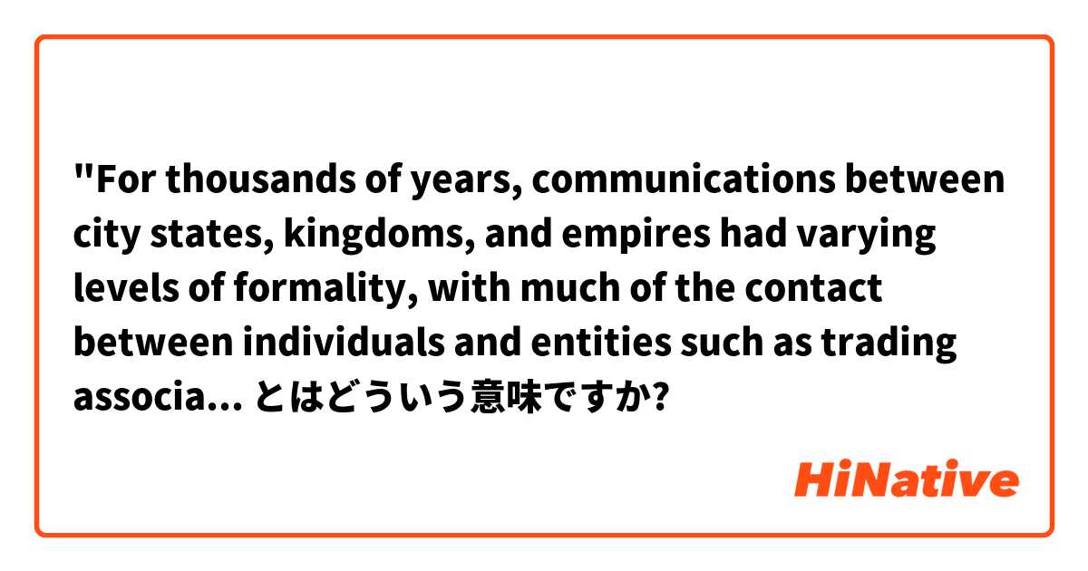 "For thousands of years, communications between city states, kingdoms, and empires had varying levels of formality, with much of the contact between individuals and entities such as trading associations remaining outside government control." とはどういう意味ですか?