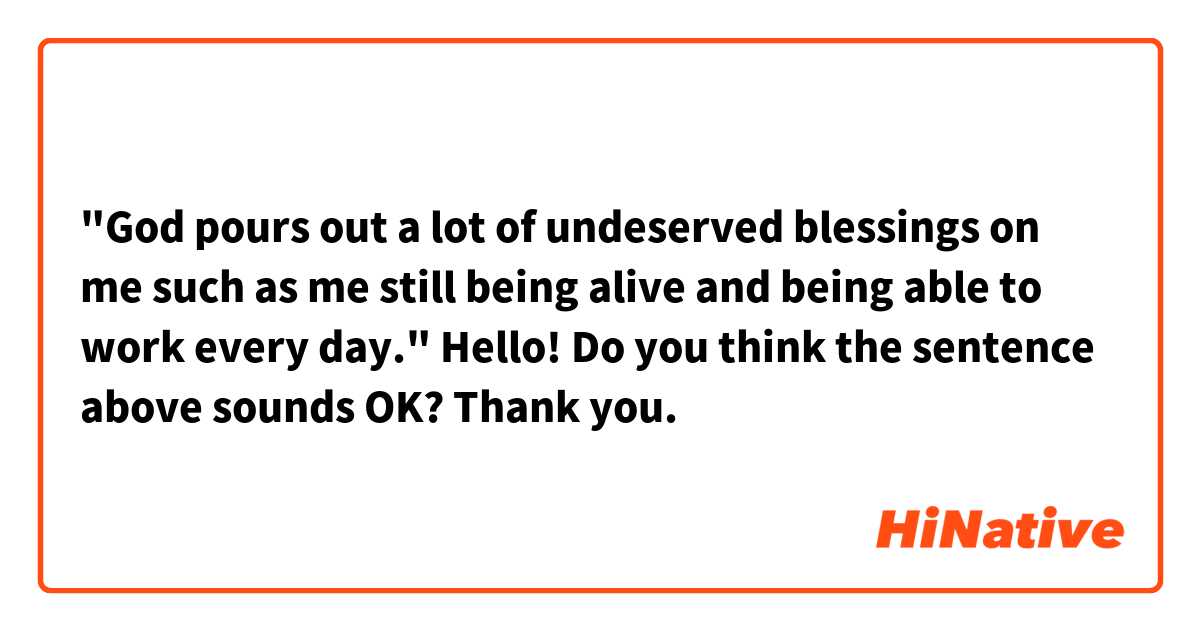 "God pours out a lot of undeserved blessings on me such as me still being alive and being able to work every day."

Hello! Do you think the sentence above sounds OK? Thank you. 