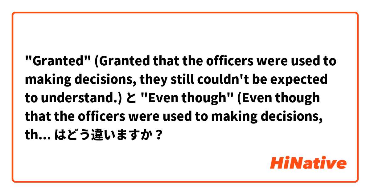 "Granted"
(Granted that the officers were used to making decisions, they still couldn't be expected to understand.)
 と "Even though"
(Even though that the officers were used to making decisions, they still couldn't be expected to understand) はどう違いますか？