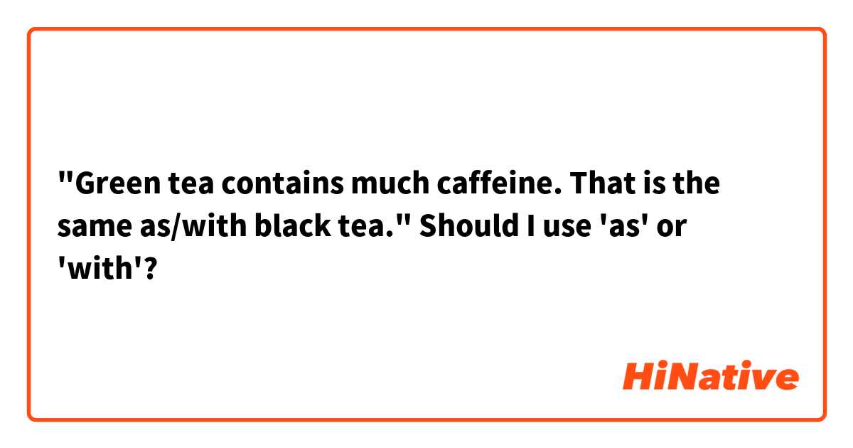 "Green tea contains much caffeine. That is the same as/with black tea."
Should I use 'as' or 'with'?