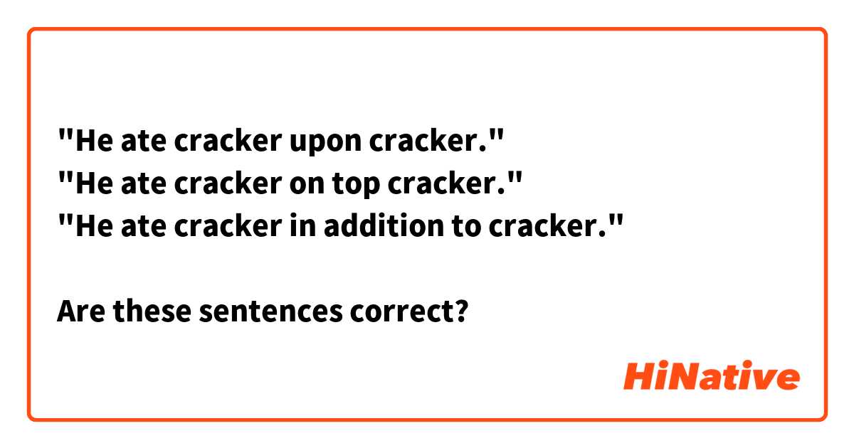 "He ate cracker upon cracker."
"He ate cracker on top cracker."
"He ate cracker in addition to cracker."

Are these sentences correct?