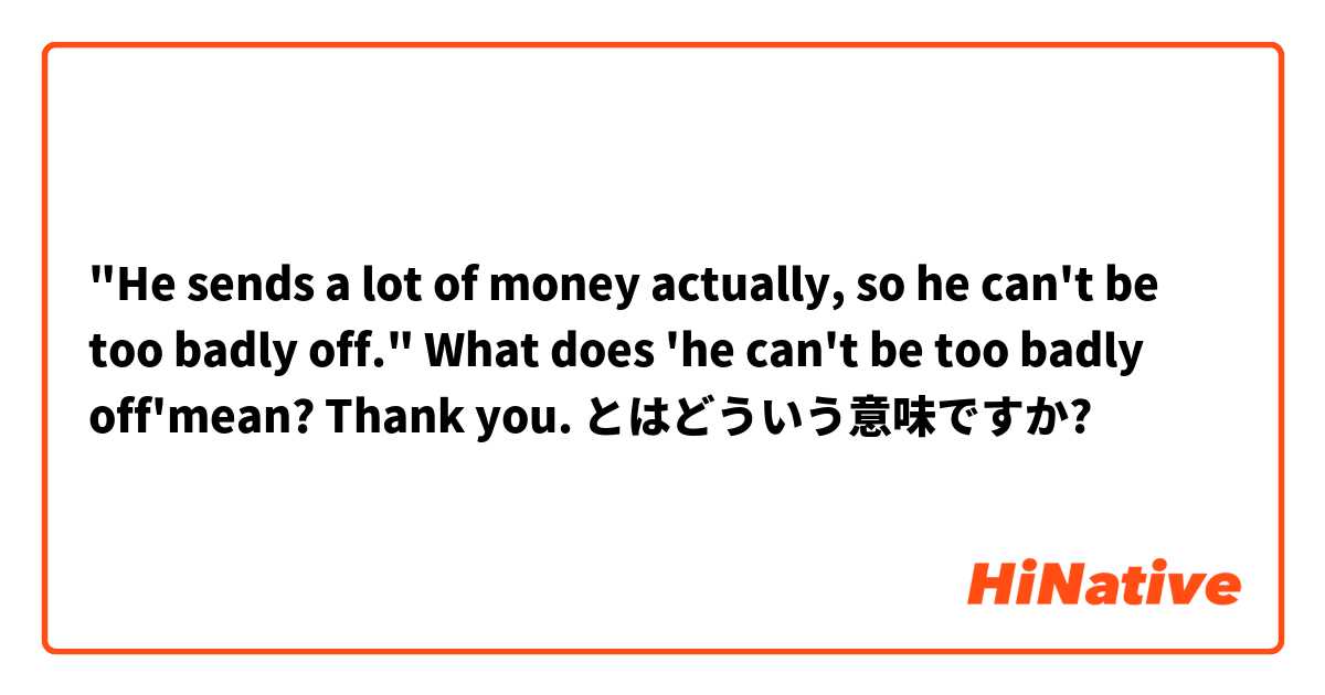 "He sends a lot of money actually, so he can't be too badly off."

What does 'he can't be too badly off'mean? Thank you.  とはどういう意味ですか?