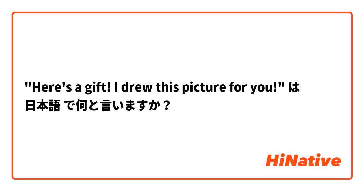 "Here's a gift! I drew this picture for you!" は 日本語 で何と言いますか？