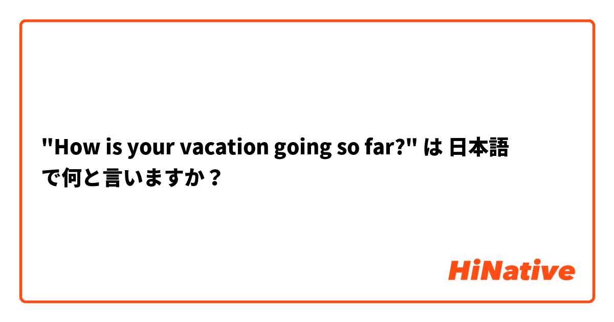 "How is your vacation going so far?" は 日本語 で何と言いますか？