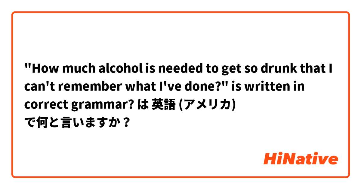 "How much alcohol is needed to get so drunk that I can't remember what I've done?" is written in correct grammar?


 は 英語 (アメリカ) で何と言いますか？