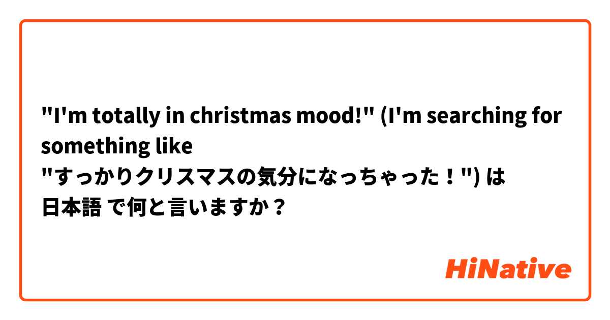 "I'm totally in christmas mood!" (I'm searching for something like "すっかりクリスマスの気分になっちゃった！") は 日本語 で何と言いますか？