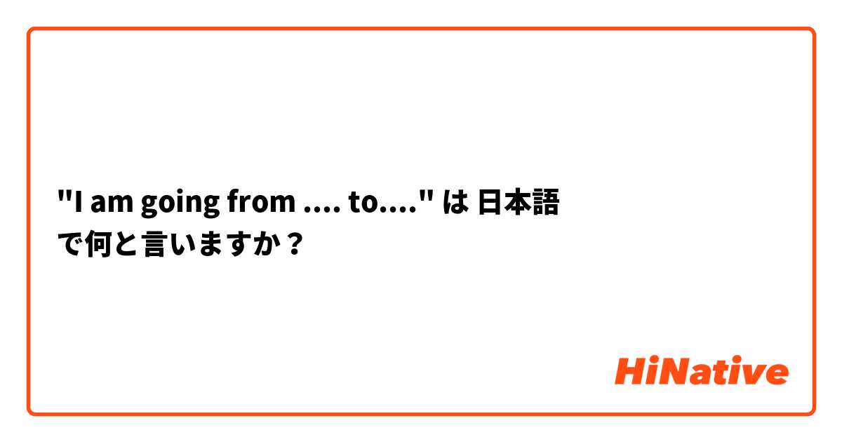 "I am going from .... to...."
 は 日本語 で何と言いますか？