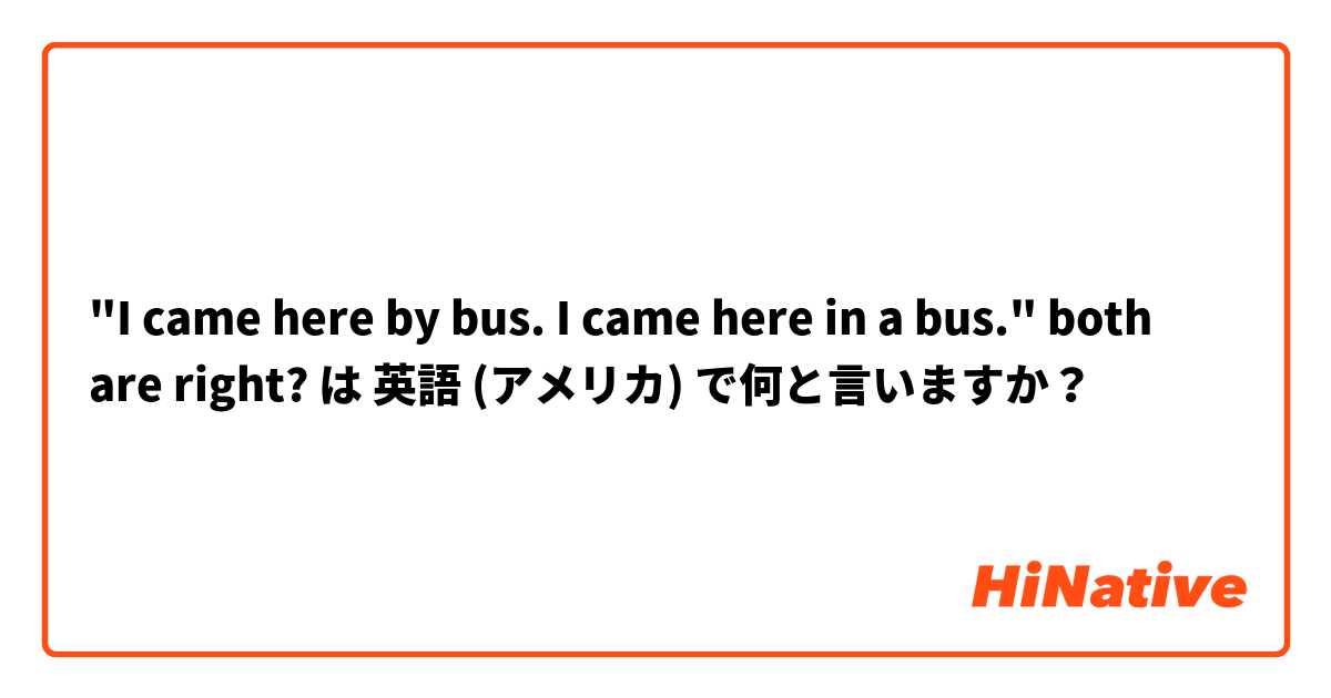 "I came here by bus. I came here in a bus." both are right? は 英語 (アメリカ) で何と言いますか？