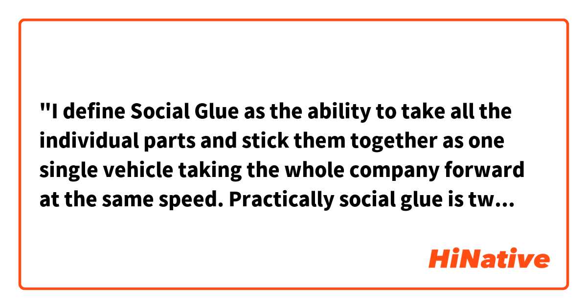"I define Social Glue as the ability to take all the individual parts and stick them together as one single vehicle taking the whole company forward at the same speed. Practically social glue is two things; It is the strategy of how to use what for what and why."
I don't get what "one single vehicle " and "the whole company"  do mean. Are there anyone can explain it to me??