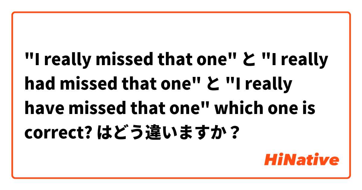 "I really missed that one" と "I really had missed that one" と "I really have missed that one" which one is correct? はどう違いますか？