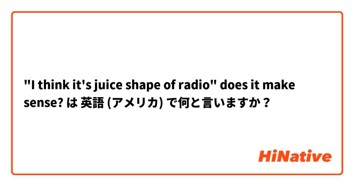 "I think it's juice shape of radio" does it make sense? は 英語 (アメリカ) で何と言いますか？