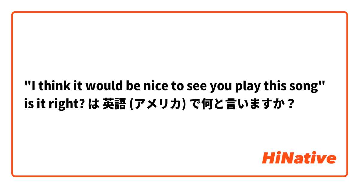 "I think it would be nice to see you play this song" is it right? は 英語 (アメリカ) で何と言いますか？