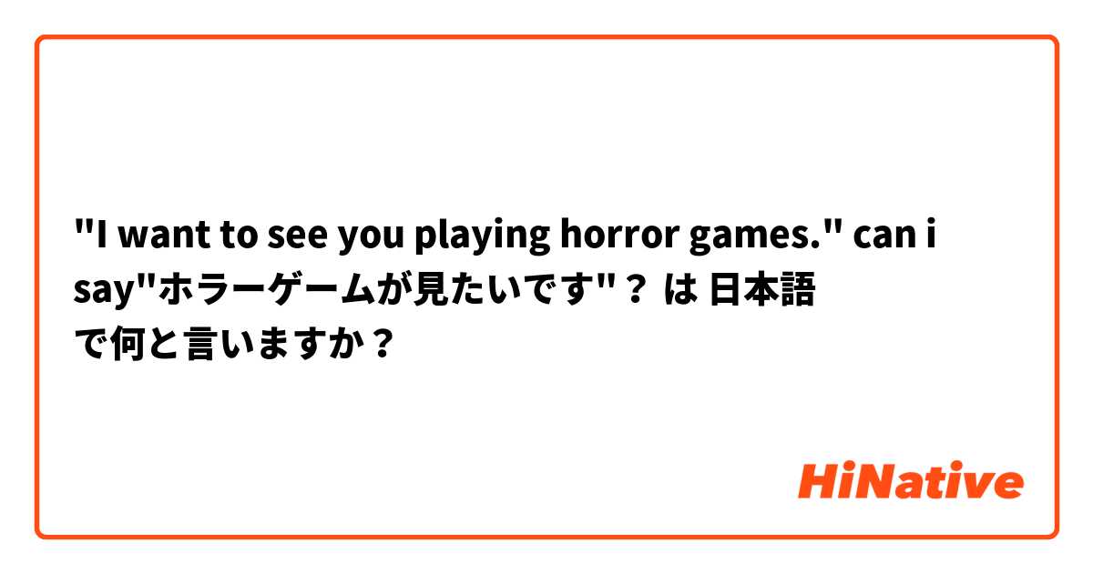 "I want to see you playing horror games."
can i say"ホラーゲームが見たいです"？
 は 日本語 で何と言いますか？