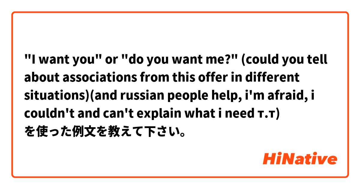 "I want you" or "do you want me?" (could you tell about associations from this offer in different situations)(and russian people help, i'm afraid, i couldn't and can't explain what i need т.т) を使った例文を教えて下さい。