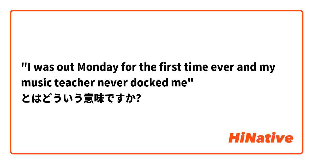 "I was out Monday for the first time ever and my music teacher never docked me" とはどういう意味ですか?