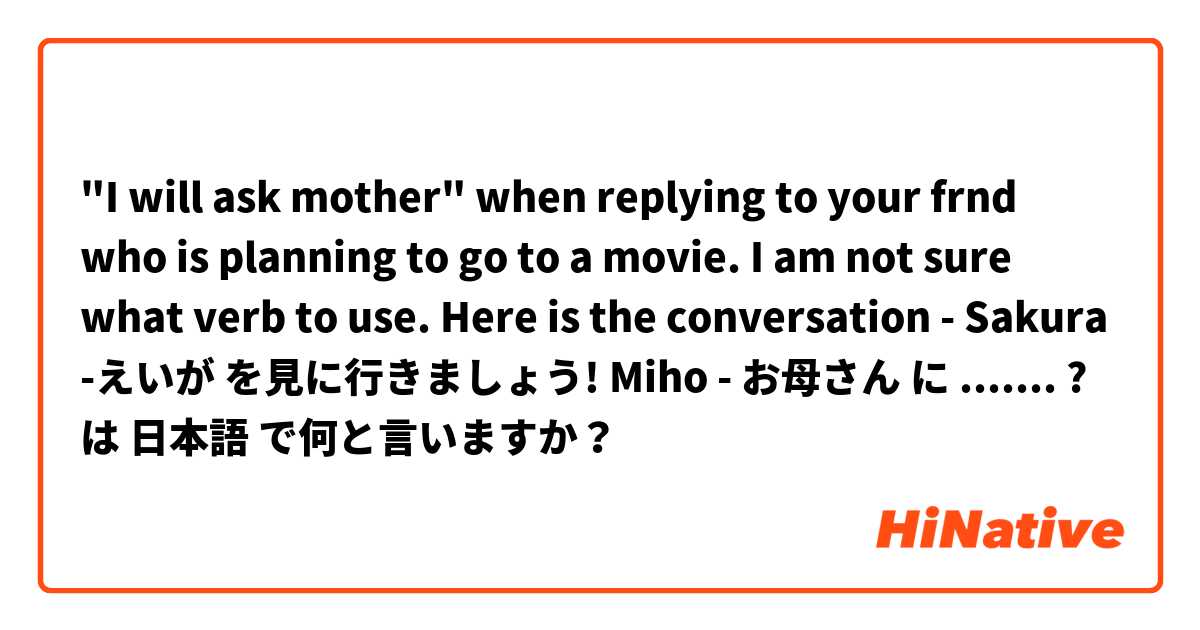 "I will ask mother" when replying to your frnd who is planning to go to a movie.
I am not sure what verb to use.
Here is the conversation - 
Sakura -えいが を見に行きましょう!
Miho - お母さん に ....... ?  は 日本語 で何と言いますか？