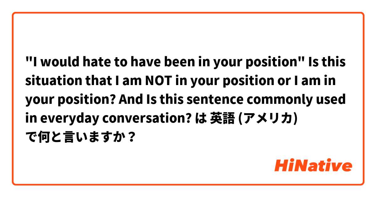 "I would hate to have been in your position" Is this situation that I am NOT in your position or I am in your position? And Is this sentence commonly used in everyday conversation? は 英語 (アメリカ) で何と言いますか？