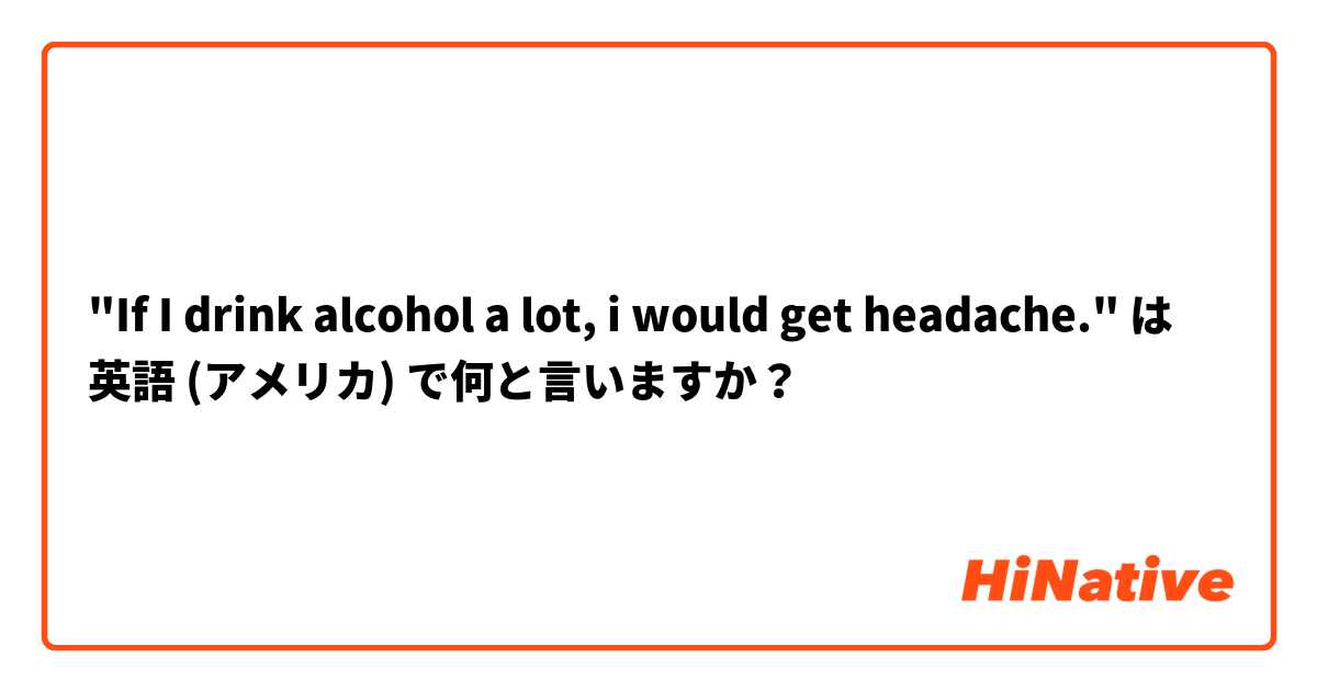 "If I drink alcohol a lot, i would get headache." は 英語 (アメリカ) で何と言いますか？