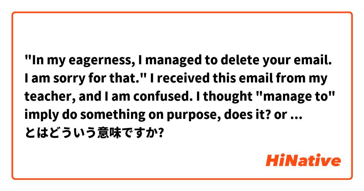 "In my eagerness, I managed to delete your email. I am sorry for that."
I received this email from my teacher, and I am confused. I thought "manage to"  imply do something on purpose, does it?  or I just miss understand it?
 とはどういう意味ですか?