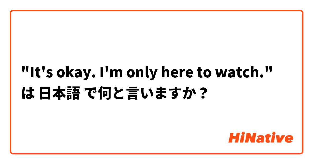 "It's okay. I'm only here to watch." は 日本語 で何と言いますか？
