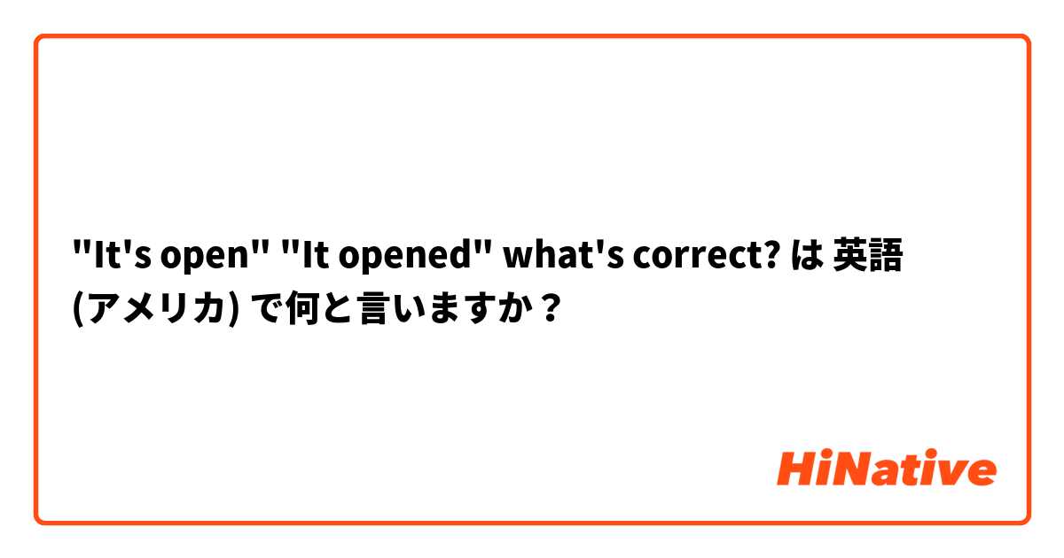 "It's open" "It opened" what's correct? は 英語 (アメリカ) で何と言いますか？