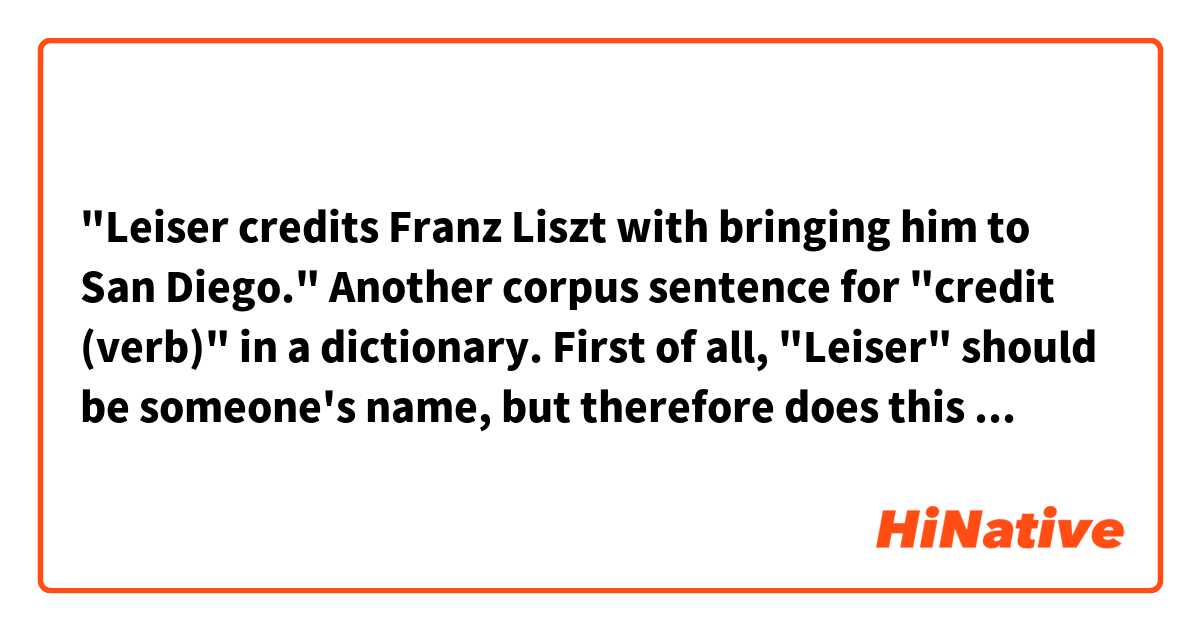 "Leiser credits Franz Liszt with bringing him to San Diego."

Another corpus sentence for "credit (verb)" in a dictionary.

First of all, "Leiser" should be someone's name, but therefore does this mean that Leiser is believing that Franz Liszt WILL take him to San Diego in the future?
And "Franz Liszt " is too famous to mean an ordinary person..., this should indicate that composer pianist. 
Although I don't have a good knowledge in music history, possibly is Leiser an existed concerned person of Franz Liszt? 
But if so, why is this sentence in present tense? 

I'm confused and can't imagine the situation this sentence shows.
Could you give me any help to understand?

Maybe this online free dictionary is suggesting me to pay and get a solider one...lol.