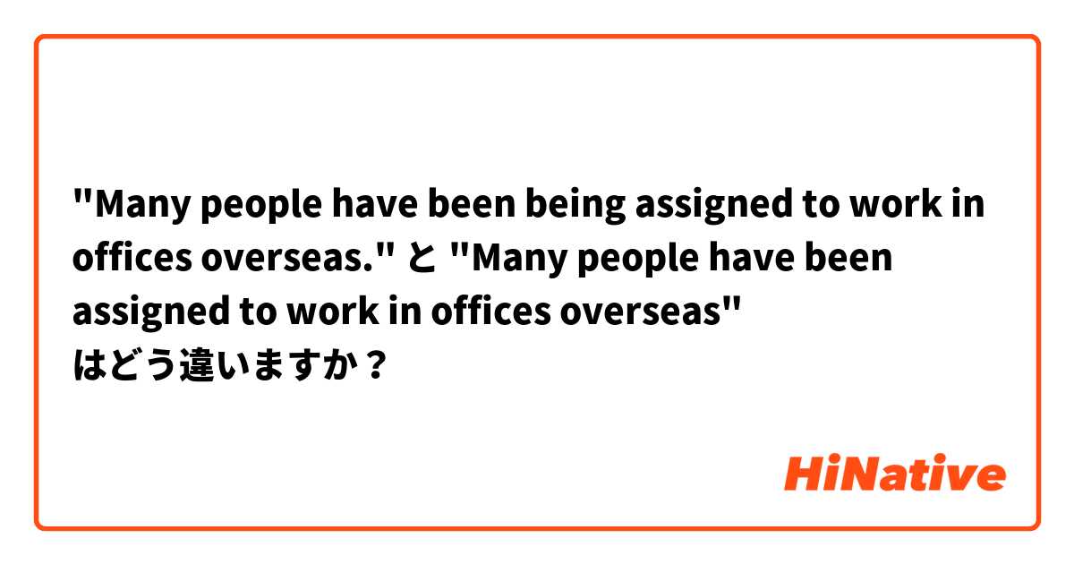"Many people have been being assigned to work in offices overseas." と "Many people have been assigned to work in offices overseas" はどう違いますか？