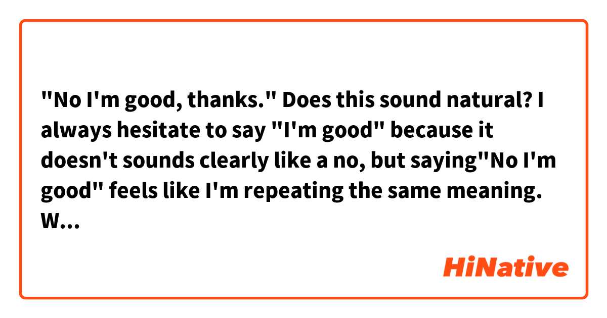"No I'm good, thanks." Does this sound natural? I always hesitate to say "I'm good" because it doesn't sounds clearly like a no, but saying"No I'm good" feels like I'm repeating the same meaning. What's the most normal way of sayings no?
