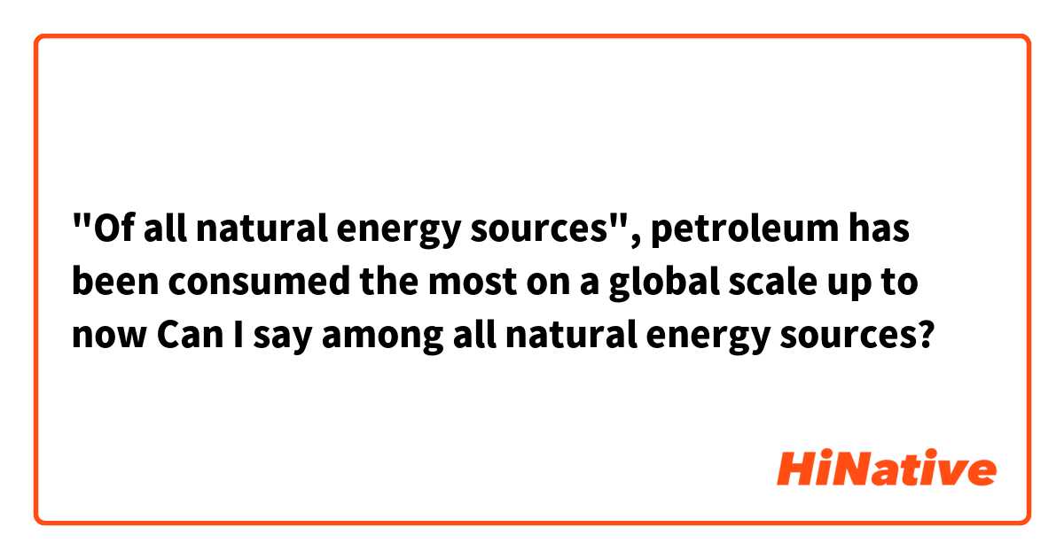 "Of all natural energy sources", petroleum has been consumed the most on a global scale up to now

Can I say among all natural energy sources?