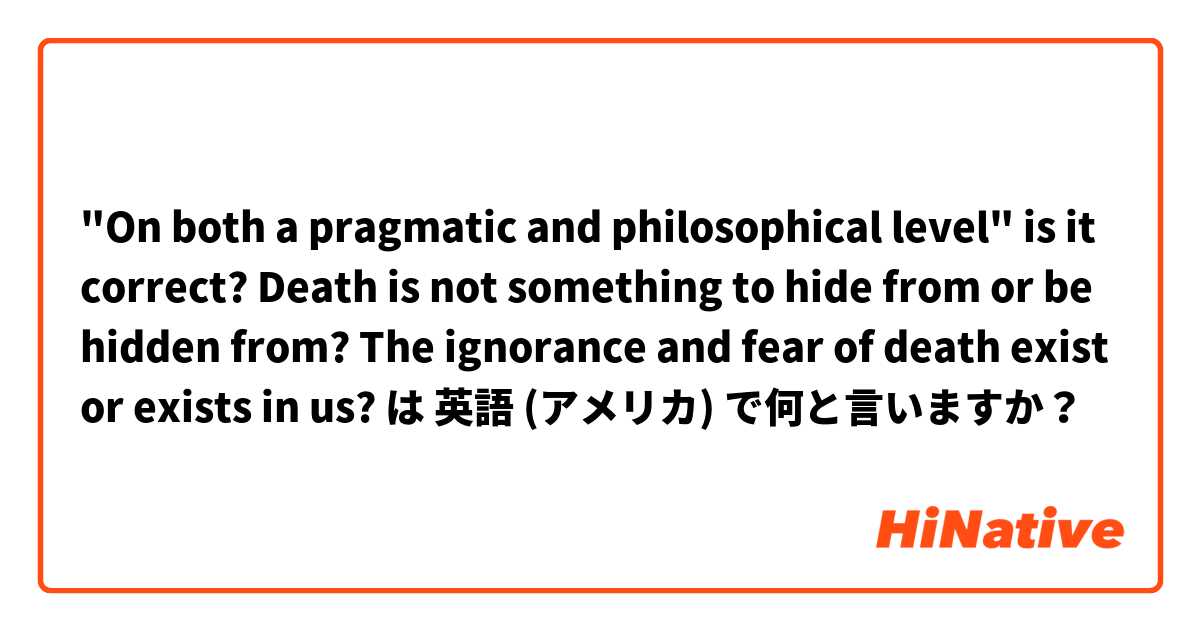 "On both a pragmatic and philosophical level" is it correct?

Death is not something to hide from or be hidden from?

The ignorance and fear of death exist or exists in us? は 英語 (アメリカ) で何と言いますか？