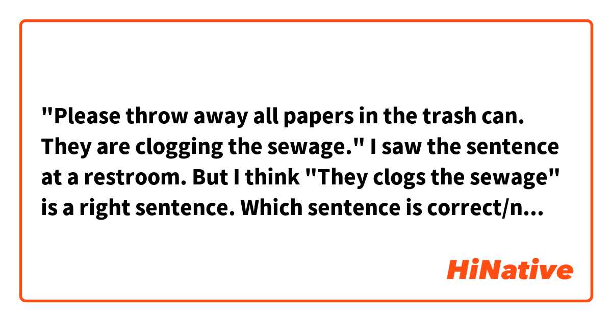 "Please throw away all papers in the trash can. They are clogging the sewage." I saw the sentence at a restroom. But I think "They clogs the sewage" is a right sentence. Which sentence is correct/natural? 