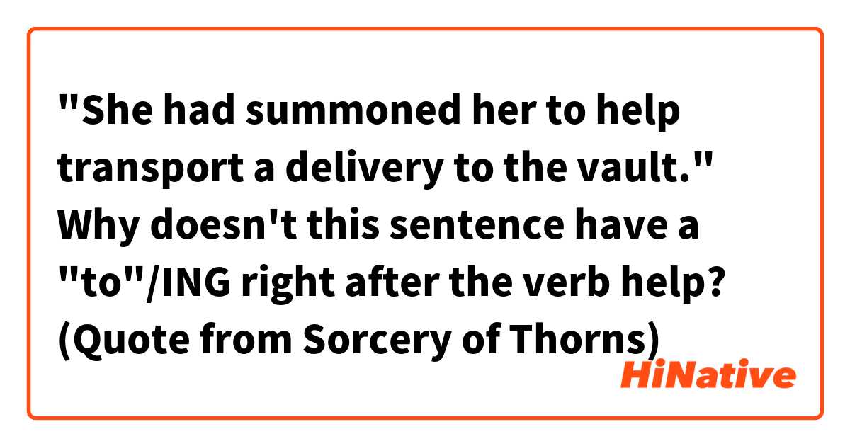 "She had summoned her to help transport a delivery to the vault."

Why doesn't this sentence have a "to"/ING right after the verb help?

(Quote from Sorcery of Thorns)
