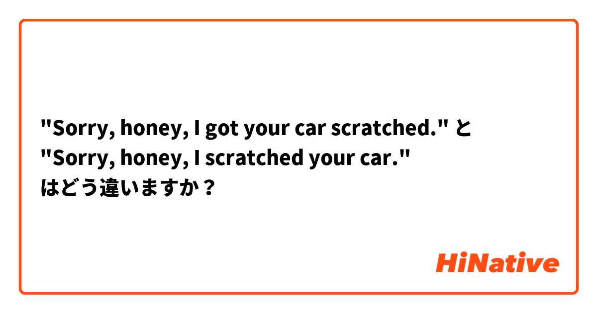 "Sorry, honey, I got your car scratched." と "Sorry, honey, I scratched your car." はどう違いますか？