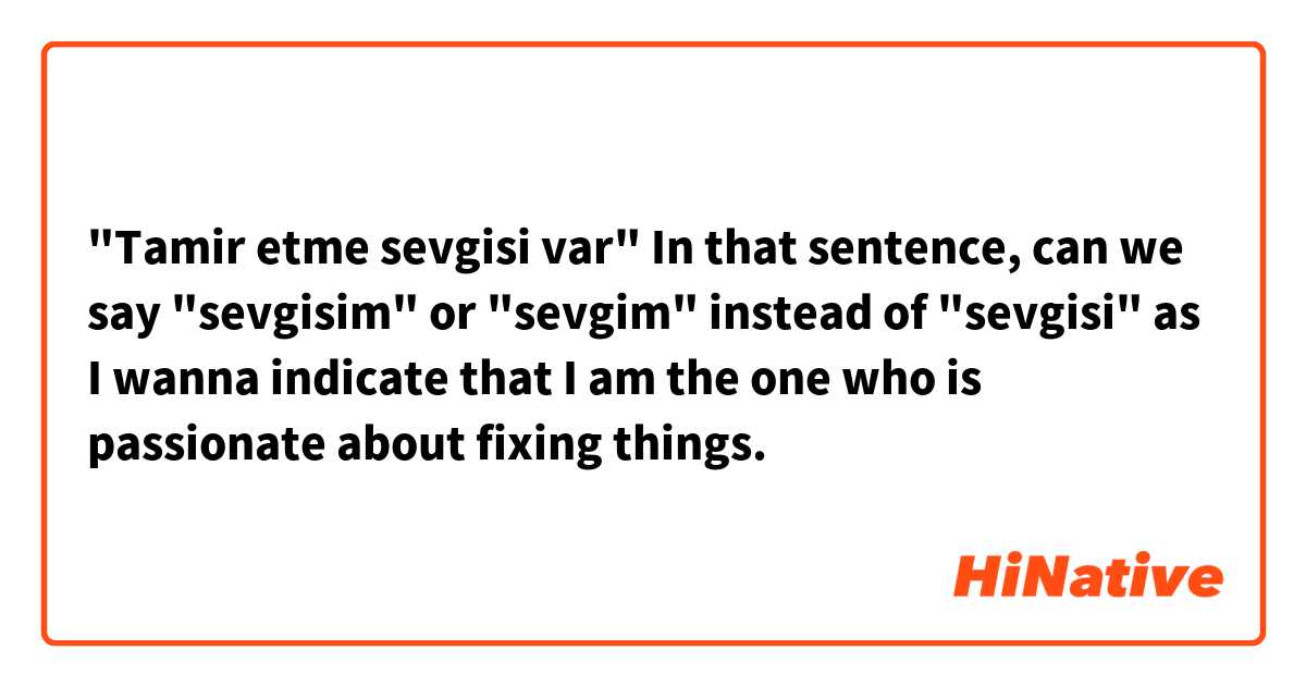 "Tamir etme sevgisi var"

In that sentence, can we say "sevgisim" or "sevgim" instead of "sevgisi" as I wanna indicate that I am the one who is passionate about fixing things.