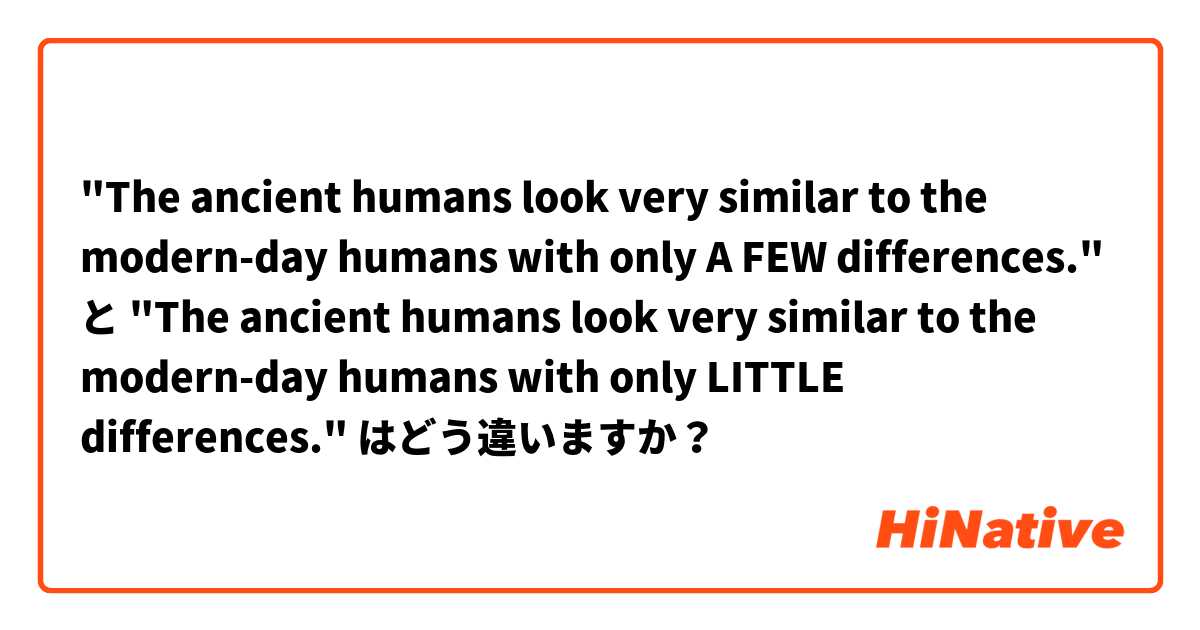 "The ancient humans look very similar to the modern-day humans with only A FEW differences." と "The ancient humans look very similar to the modern-day humans with only LITTLE differences." はどう違いますか？