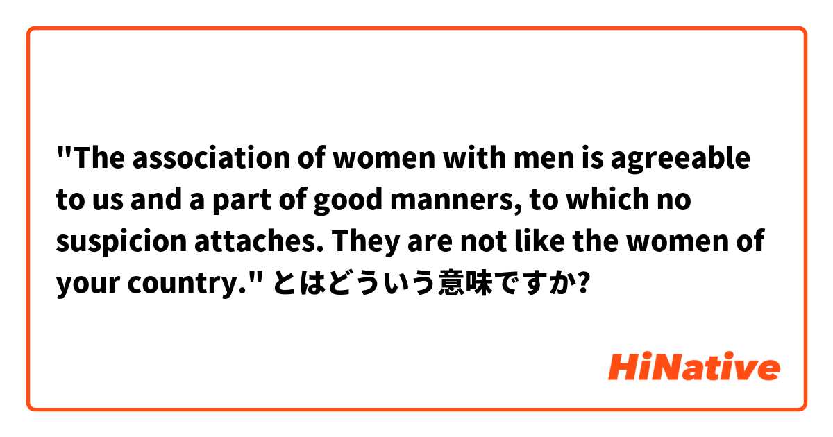 "The association of women with men is agreeable to us and a part of good manners, to which no suspicion attaches. They are not like the women of your country."
 とはどういう意味ですか?