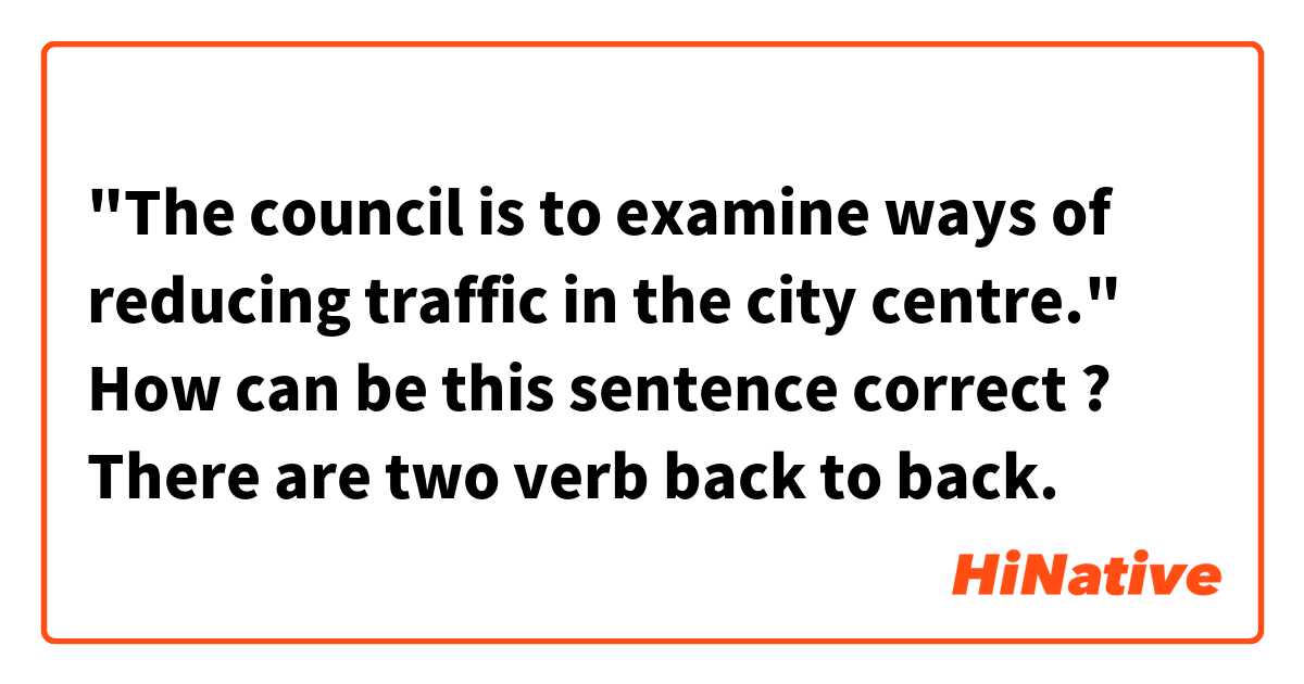 "The council is to examine ways of reducing traffic in the city centre." 
How can be this sentence correct ? There are two verb back to back.