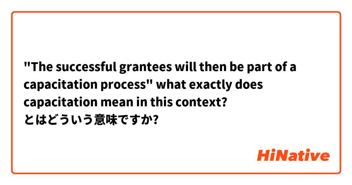 "The successful grantees will then be part of a capacitation process"  what exactly does capacitation mean in this context?  とはどういう意味ですか?