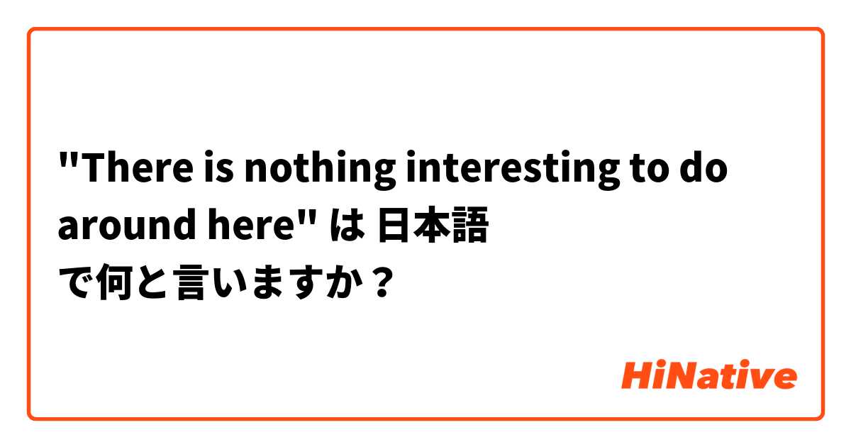 "There is nothing interesting to do around here" は 日本語 で何と言いますか？