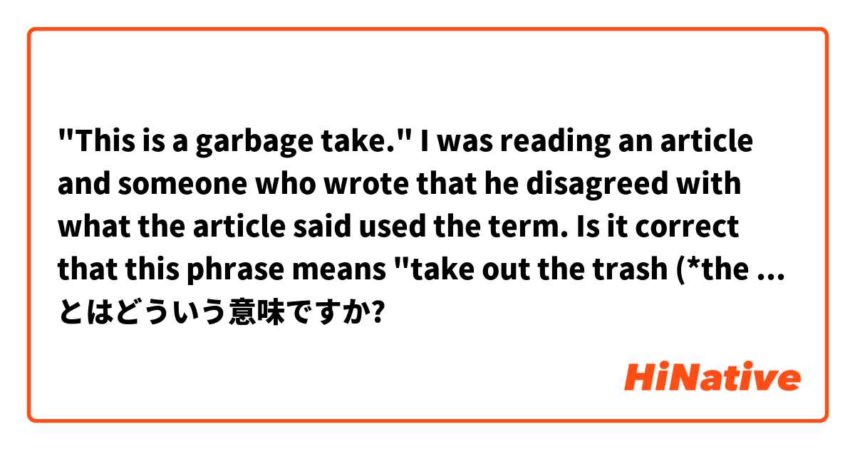 "This is a garbage take."

I was reading an article and someone who wrote that he disagreed with what the article said used the term.
Is it correct that this phrase means "take out the trash (*the article)"? とはどういう意味ですか?
